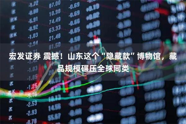宏发证券 震撼！山东这个“隐藏款”博物馆，藏品规模碾压全球同类