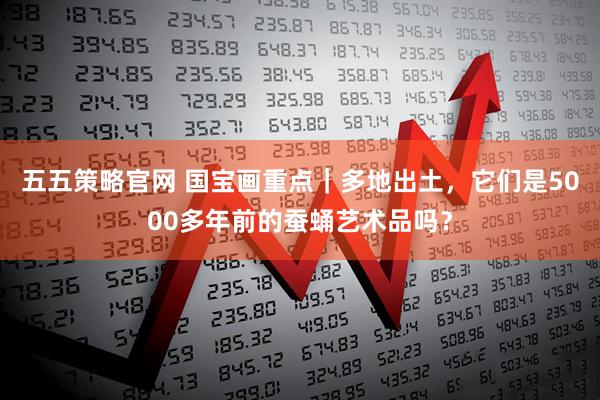 五五策略官网 国宝画重点｜多地出土，它们是5000多年前的蚕蛹艺术品吗？