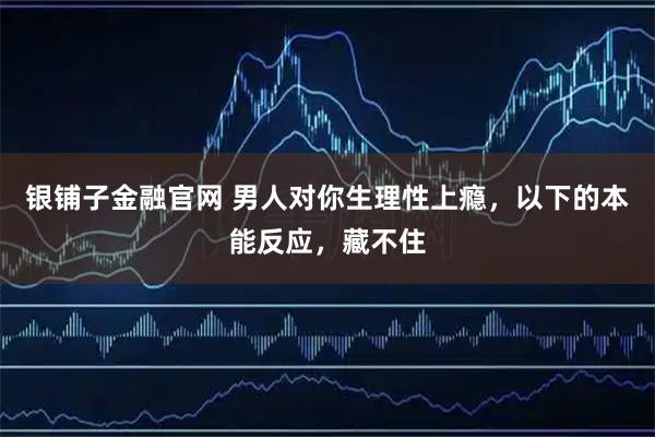 银铺子金融官网 男人对你生理性上瘾，以下的本能反应，藏不住