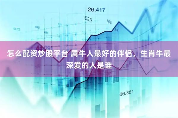怎么配资炒股平台 属牛人最好的伴侣，生肖牛最深爱的人是谁
