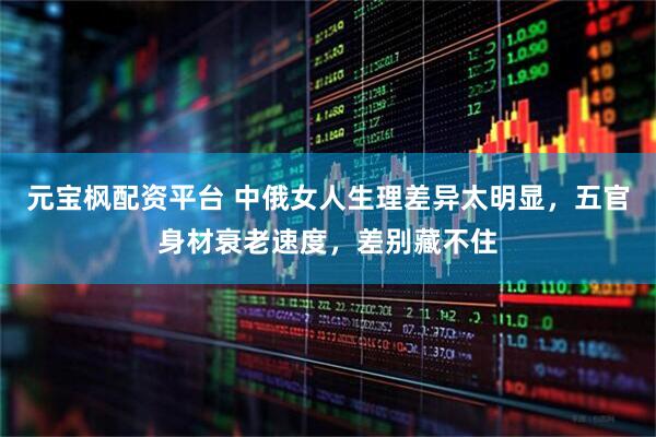 元宝枫配资平台 中俄女人生理差异太明显，五官身材衰老速度，差别藏不住