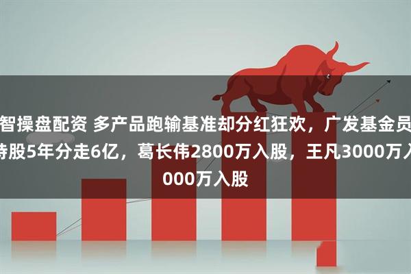 智操盘配资 多产品跑输基准却分红狂欢，广发基金员工持股5年分走6亿，葛长伟2800万入股，王凡3000万入股