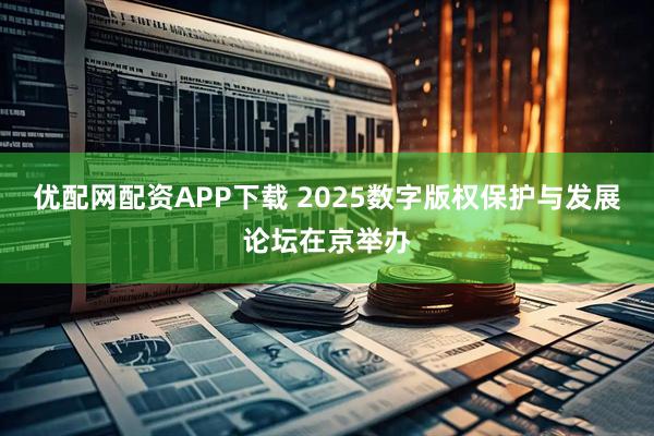 优配网配资APP下载 2025数字版权保护与发展论坛在京举办