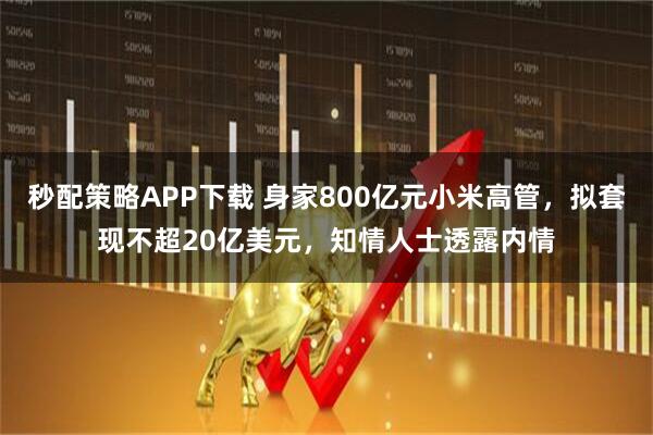 秒配策略APP下载 身家800亿元小米高管，拟套现不超20亿美元，知情人士透露内情