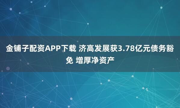 金铺子配资APP下载 济高发展获3.78亿元债务豁免 增厚净资产
