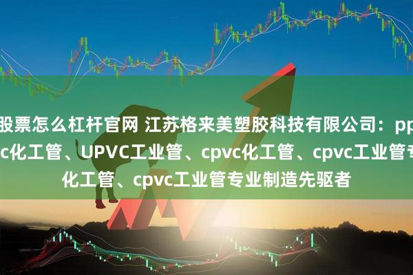股票怎么杠杆官网 江苏格来美塑胶科技有限公司：pph工业管、upvc化工管、UPVC工业管、cpvc化工管、cpvc工业管专业制造先驱者
