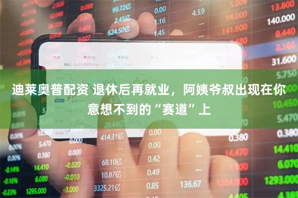 迪莱奥普配资 退休后再就业，阿姨爷叔出现在你意想不到的“赛道”上
