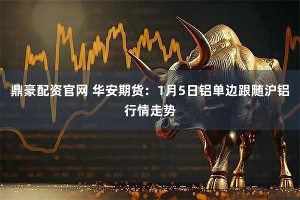 鼎豪配资官网 华安期货：1月5日铝单边跟随沪铝行情走势