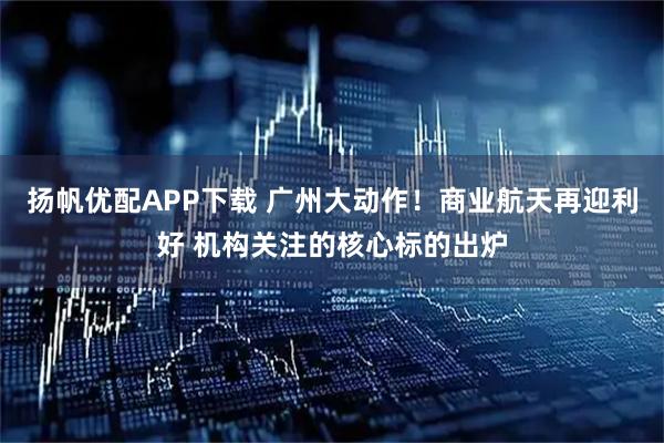 扬帆优配APP下载 广州大动作！商业航天再迎利好 机构关注的核心标的出炉