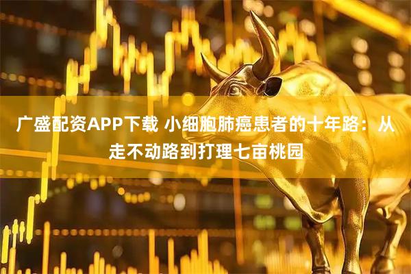 广盛配资APP下载 小细胞肺癌患者的十年路：从走不动路到打理七亩桃园
