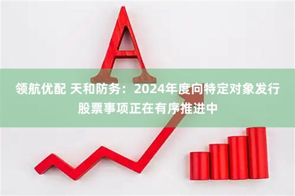 领航优配 天和防务：2024年度向特定对象发行股票事项正在有序推进中