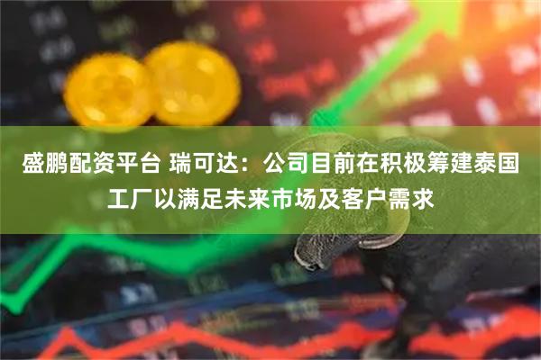 盛鹏配资平台 瑞可达：公司目前在积极筹建泰国工厂以满足未来市场及客户需求