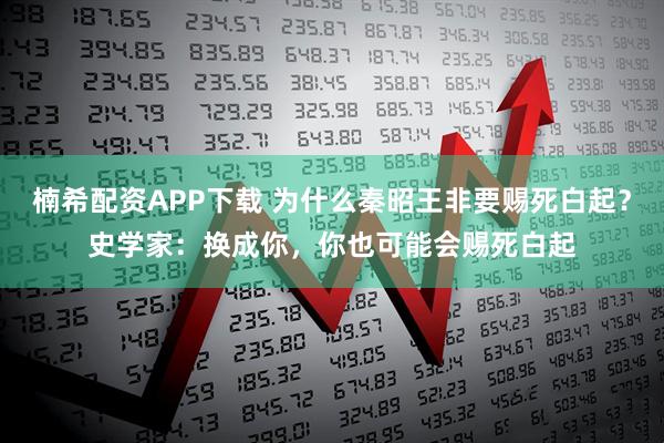 楠希配资APP下载 为什么秦昭王非要赐死白起？史学家：换成你，你也可能会赐死白起