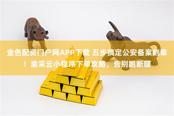 金色配资门户网APP下载 五步搞定公安备案刻章！渝采云小程序下单攻略，告别跑断腿