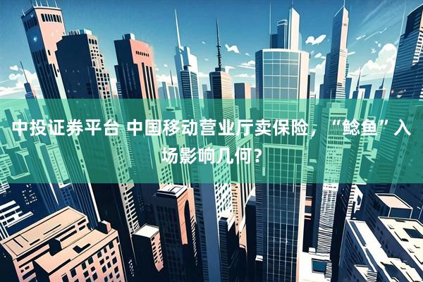 中投证券平台 中国移动营业厅卖保险，“鲶鱼”入场影响几何？