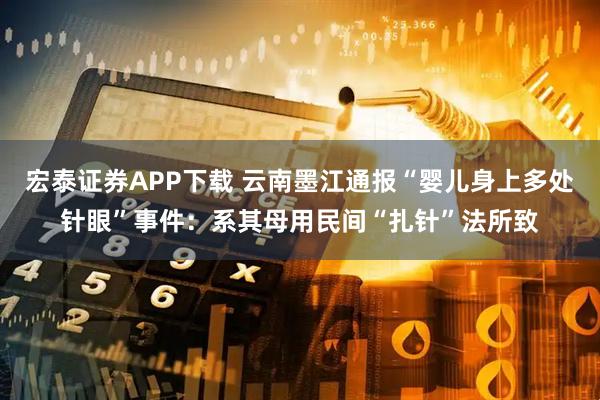 宏泰证券APP下载 云南墨江通报“婴儿身上多处针眼”事件：系其母用民间“扎针”法所致