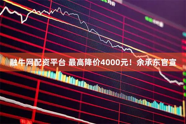 融牛网配资平台 最高降价4000元！余承东官宣