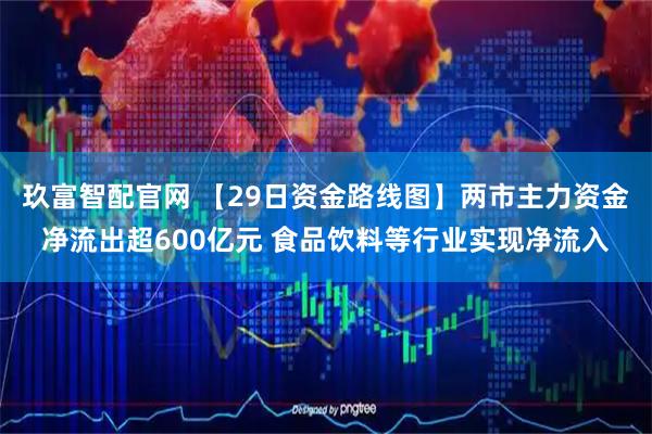 玖富智配官网 【29日资金路线图】两市主力资金净流出超600亿元 食品饮料等行业实现净流入