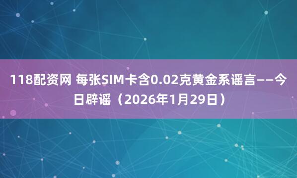 118配资网 每张SIM卡含0.02克黄金系谣言——今日辟谣（2026年1月29日）