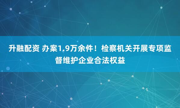 升融配资 办案1.9万余件！检察机关开展专项监督维护企业合法权益