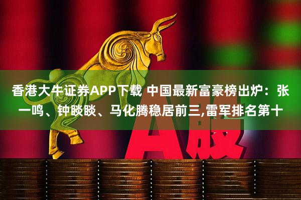 香港大牛证券APP下载 中国最新富豪榜出炉：张一鸣、钟睒睒、马化腾稳居前三,雷军排名第十