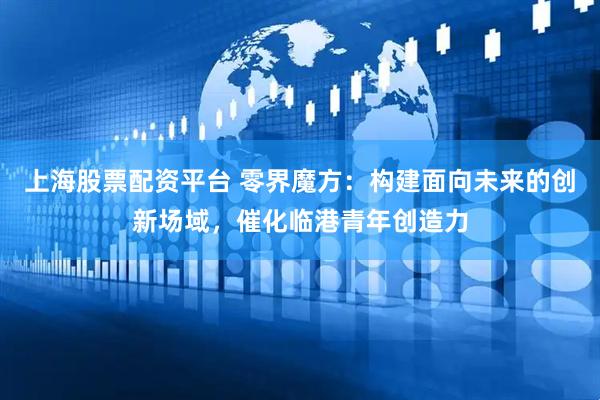 上海股票配资平台 零界魔方：构建面向未来的创新场域，催化临港青年创造力