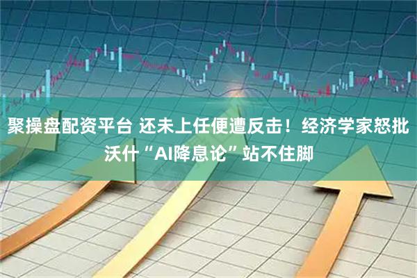 聚操盘配资平台 还未上任便遭反击！经济学家怒批沃什“AI降息论”站不住脚