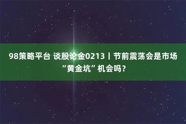 98策略平台 谈股论金0213丨节前震荡会是市场“黄金坑”机会吗？