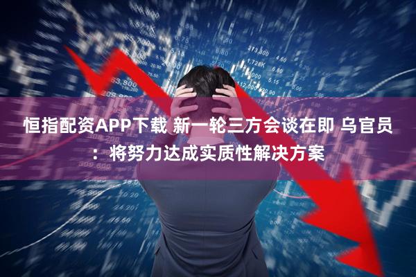 恒指配资APP下载 新一轮三方会谈在即 乌官员：将努力达成实质性解决方案