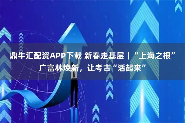 鼎牛汇配资APP下载 新春走基层｜“上海之根”广富林焕新，让考古“活起来”
