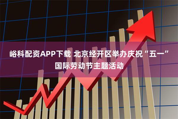 峪科配资APP下载 北京经开区举办庆祝“五一”国际劳动节主题活动