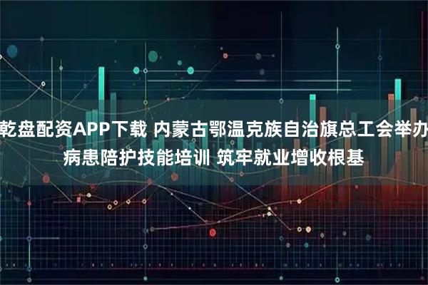 乾盘配资APP下载 内蒙古鄂温克族自治旗总工会举办病患陪护技能培训 筑牢就业增收根基