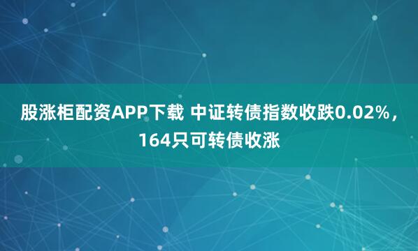 股涨柜配资APP下载 中证转债指数收跌0.02%，164只可转债收涨